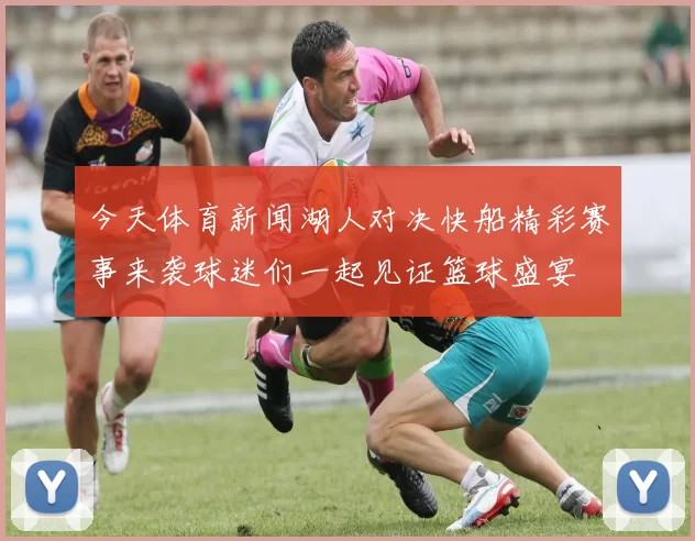 今天体育新闻湖人对决快船精彩赛事来袭球迷们一起见证篮球盛宴