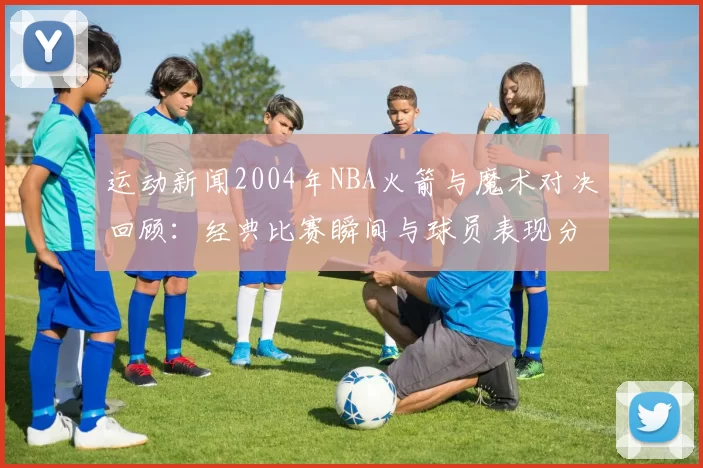 运动新闻2004年NBA火箭与魔术对决回顾：经典比赛瞬间与球员表现分析