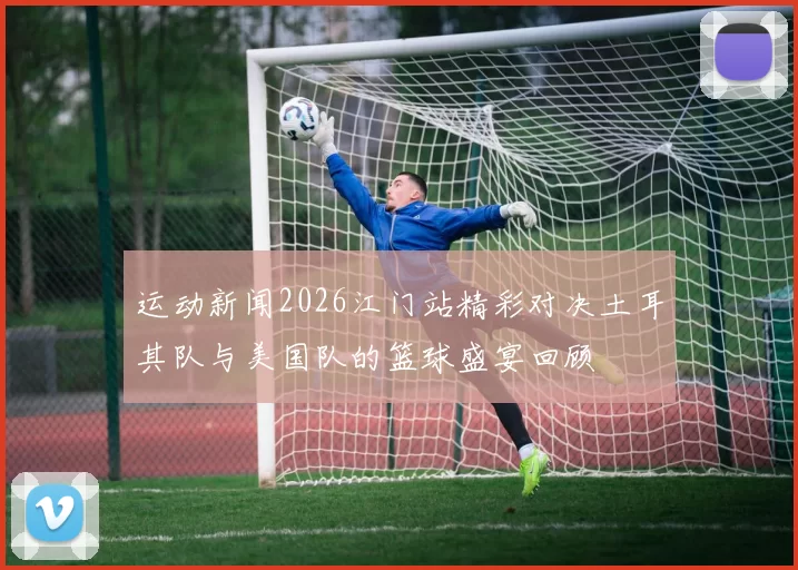 运动新闻2026江门站精彩对决土耳其队与美国队的篮球盛宴回顾