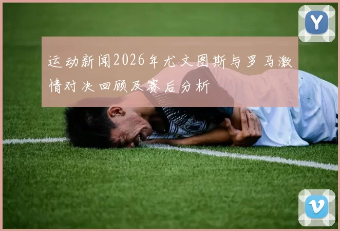 运动新闻2026年尤文图斯与罗马激情对决回顾及赛后分析