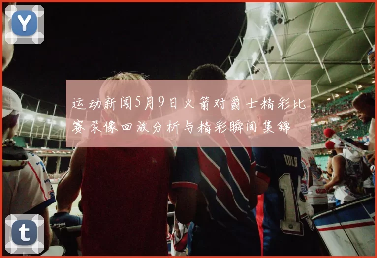 运动新闻5月9日火箭对爵士精彩比赛录像回放分析与精彩瞬间集锦