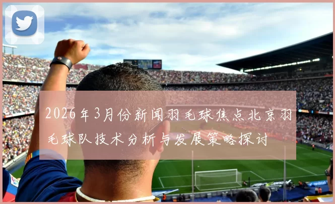 2026年3月份新闻羽毛球焦点北京羽毛球队技术分析与发展策略探讨
