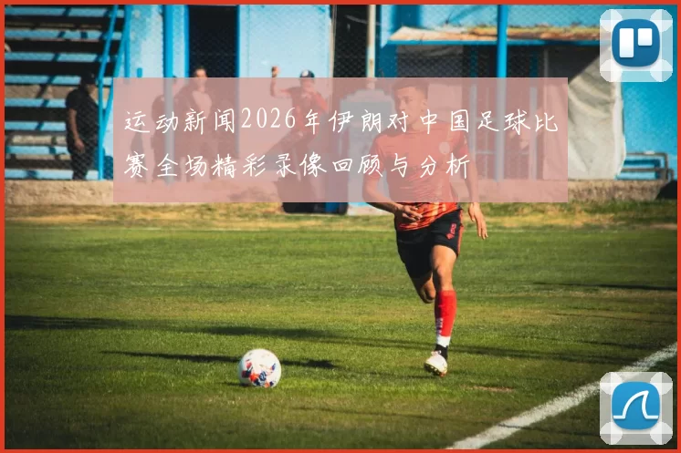 运动新闻2026年伊朗对中国足球比赛全场精彩录像回顾与分析
